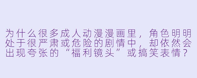 为什么很多成人动漫漫画里,角X 明明处于很严肃或危险的剧情中,却依然会出现夸张的“福利镜头”或搞笑表情?-成人动漫漫画