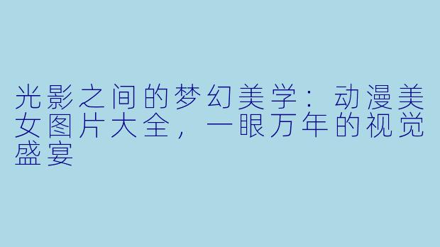 光影之间的梦幻美学：动漫美女图片大全，一眼万年的视觉盛宴