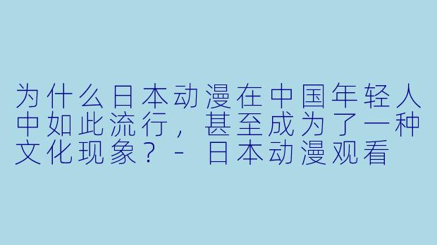 为什么日本动漫在中国年轻人中如此流行,甚至成为了一种文化现象?-日本动漫观看