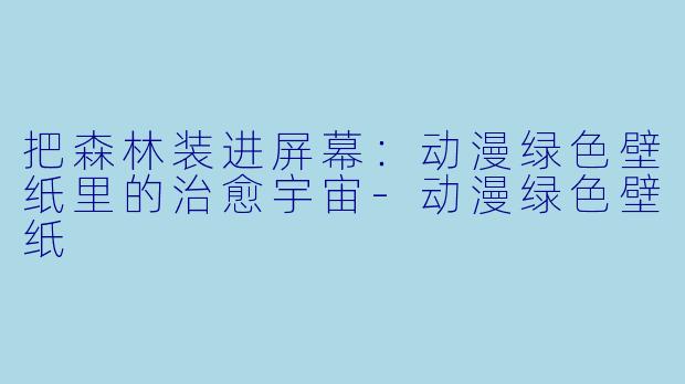 把森林装进屏幕:动漫绿X 壁纸里的治愈宇宙-动漫绿X 壁纸