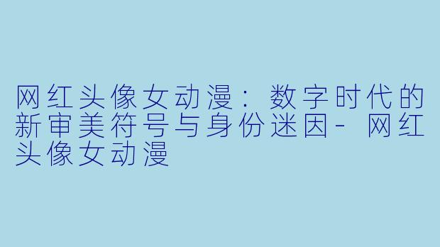 网红头像女动漫:数字时代的新审美符号与身份迷因-网红头像女动漫