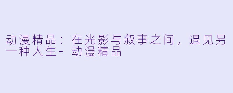 动漫精品:在光影与叙事之间,遇见另一种人生-动漫精品