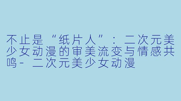 不止是“纸片人”:二次元美少女动漫的审美流变与情感共鸣-二次元美少女动漫