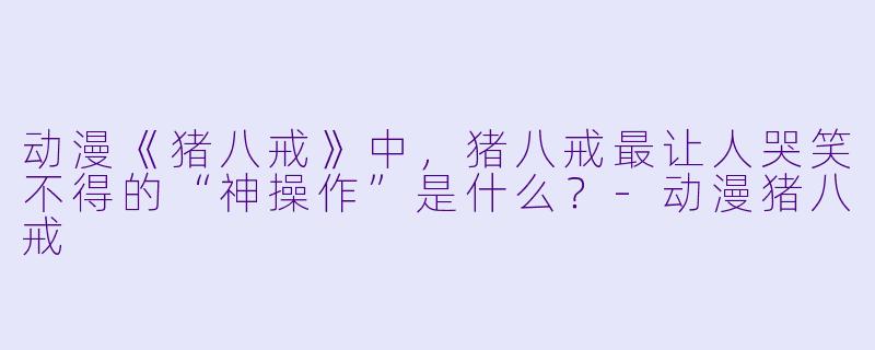 动漫《猪八戒》中,猪八戒最让人哭笑不得的“神操作”是什么?-动漫猪八戒