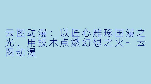 云图动漫:以匠心雕琢国漫之光,用技术点燃幻想之火-云图动漫