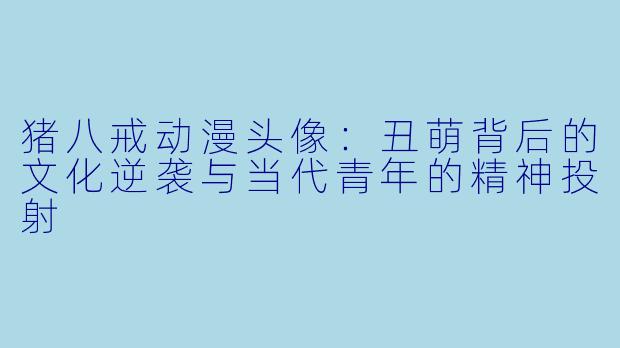 猪八戒动漫头像:丑萌背后的文化逆袭与当代青年的精神投射