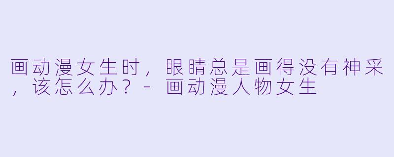 画动漫女生时,眼睛总是画得没有神采,该怎么办?-画动漫人物女生