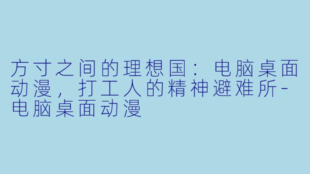 方寸之间的理想国:电脑桌面动漫,打工人的精神避难所-电脑桌面动漫