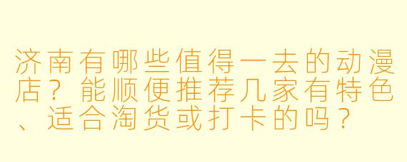 济南有哪些值得一去的动漫店？能顺便推荐几家有特X  、适合淘货或打卡的吗？