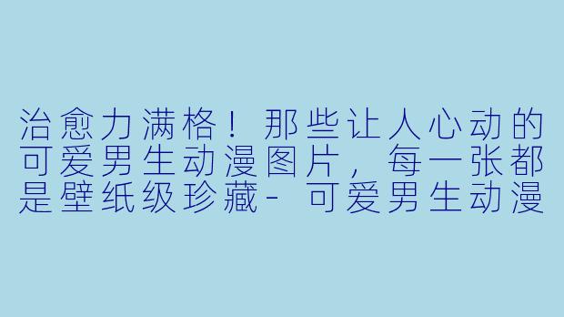 治愈力满格!那些让人心动的可爱男生动漫图片,每一张都是壁纸级珍藏-可爱男生动漫图片