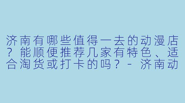 济南有哪些值得一去的动漫店？能顺便推荐几家有特X  、适合淘货或打卡的吗？-济南动漫店