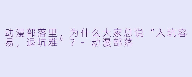 动漫部落里,为什么大家总说“入坑容易,退坑难”?-动漫部落