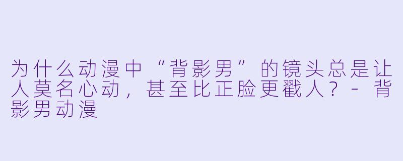 为什么动漫中“背影男”的镜头总是让人莫名心动，甚至比正脸更戳人？