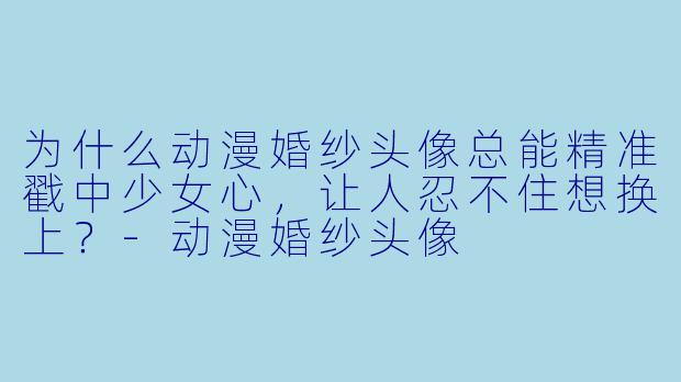 为什么动漫婚纱头像总能精准戳中少女心，让人忍不住想换上？
