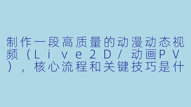 制作一段高质量的动漫动态视频(Live2D/动画PV),核心流程和关键技巧是什么?-动漫动态视频