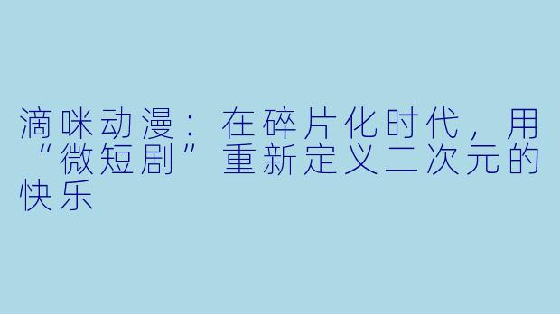 滴咪动漫：在碎片化时代，用“微短剧”重新定义二次元的快乐