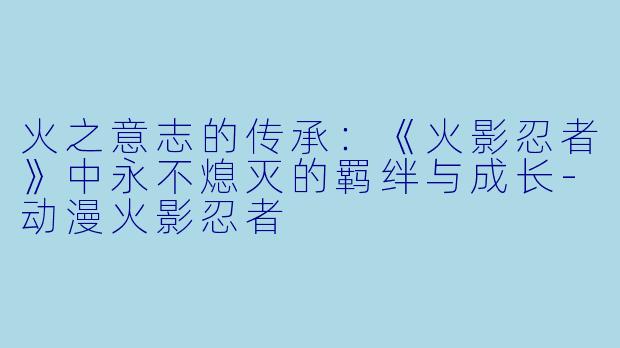 火之意志的传承:《火影忍者》中永不熄灭的羁绊与成长-动漫火影忍者