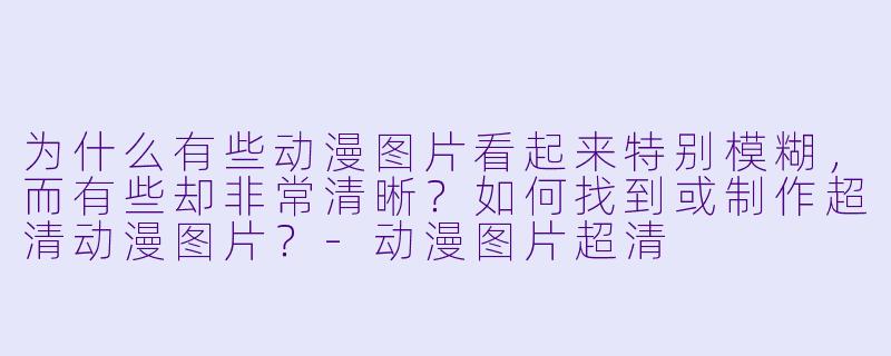 为什么有些动漫图片看起来特别模糊,而有些却非常清晰?如何找到或制作超清动漫图片?-动漫图片超清