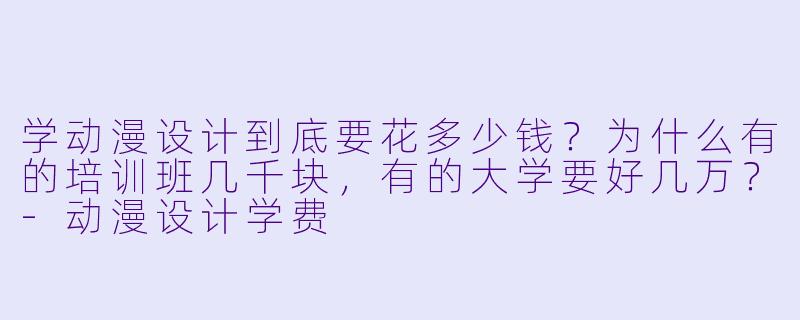 学动漫设计到底要花多少钱?为什么有的培训班几千块,有的大学要好几万?-动漫设计学费
