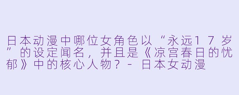 日本动漫中哪位女角X 以“永远17岁”的设定闻名,并且是《凉宫春日的忧郁》中的核心人物?-日本女动漫