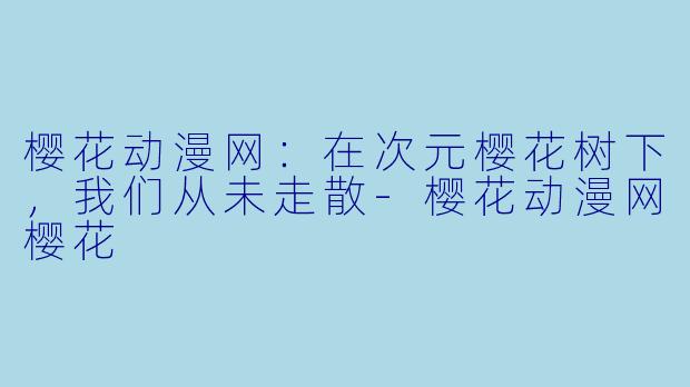 樱花动漫网:在次元樱花树下,我们从未走散-樱花动漫网樱花