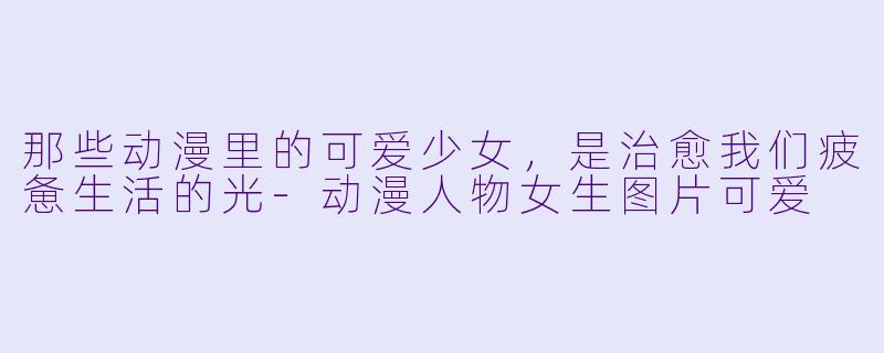 那些动漫里的可爱少女,是治愈我们疲惫生活的光-动漫人物女生图片可爱