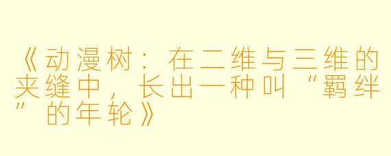《动漫树:在二维与三维的夹缝中,长出一种叫“羁绊”的年轮》