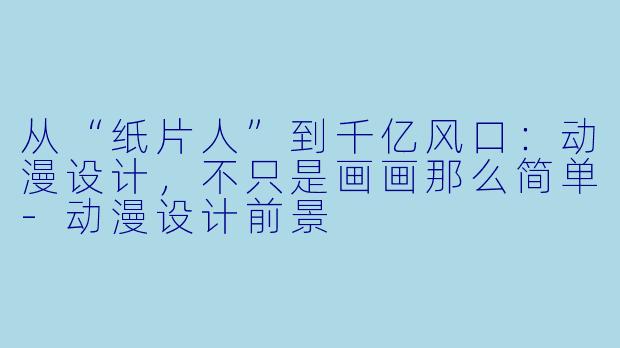 从“纸片人”到千亿风口:动漫设计,不只是画画那么简单-动漫设计前景