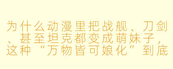 为什么动漫里把战舰、刀剑、甚至坦克都变成萌妹子,这种“万物皆可娘化”到底图个啥?