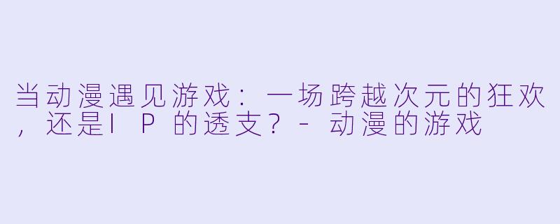 当动漫遇见游戏:一场跨越次元的狂欢,还是IP的透支?-动漫的游戏
