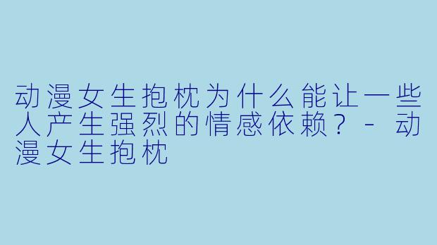 动漫女生抱枕为什么能让一些人产生强烈的情感依赖?-动漫女生抱枕