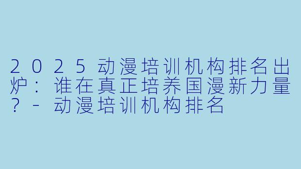 2025动漫培训机构排名出炉:谁在真正培养国漫新力量?-动漫培训机构排名