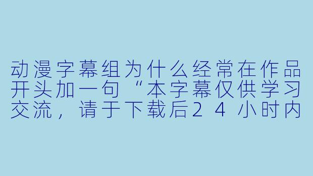 动漫字幕组为什么经常在作品开头加一句“本字幕仅供学习交流,请于下载后24小时内删除”?-动漫字幕组