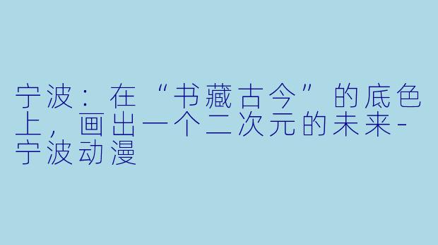 宁波:在“书藏古今”的底X 上,画出一个二次元的未来-宁波动漫