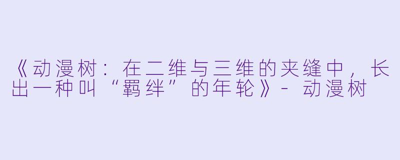 《动漫树:在二维与三维的夹缝中,长出一种叫“羁绊”的年轮》-动漫树