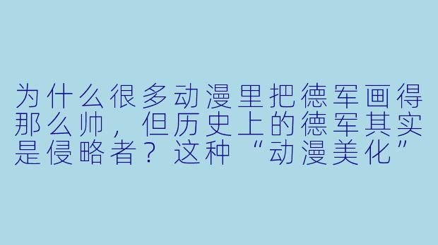为什么很多动漫里把德军画得那么帅,但历史上的德军其实是侵略者?这种“动漫美化”会不会误导人?