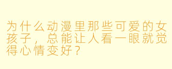 为什么动漫里那些可爱的女孩子,总能让人看一眼就觉得心情变好?