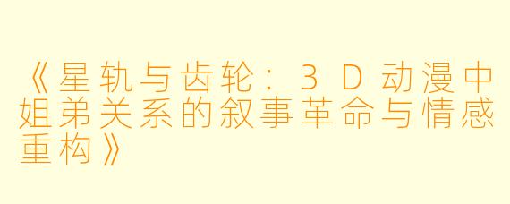 《星轨与齿轮：3D动漫中姐弟关系的叙事革命与情感重构》