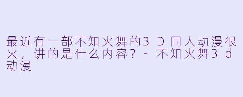 最近有一部不知火舞的3D同人动漫很火，讲的是什么内容？-不知火舞3d动漫