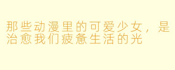 那些动漫里的可爱少女,是治愈我们疲惫生活的光