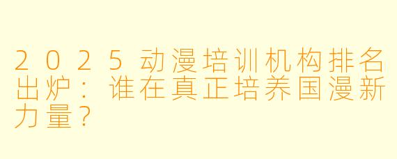 2025动漫培训机构排名出炉:谁在真正培养国漫新力量?