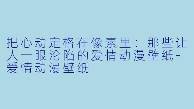 把心动定格在像素里：那些让人一眼沦陷的爱情动漫壁纸-爱情动漫壁纸