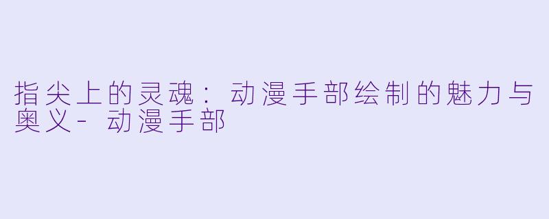 指尖上的灵魂:动漫手部绘制的魅力与奥义-动漫手部