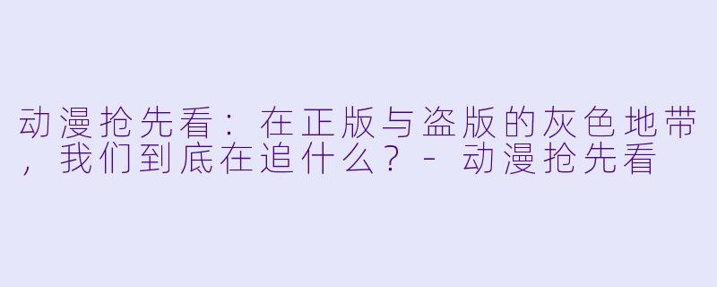 动漫抢先看:在正版与盗版的灰X 地带,我们到底在追什么?-动漫抢先看