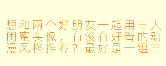 想和两个好朋友一起用三人闺蜜头像，有没有好看的动漫风格推荐？最好是一组三张、画风统一、能看出是好朋友的那种。