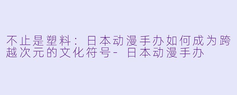不止是塑料:日本动漫手办如何成为跨越次元的文化符号-日本动漫手办