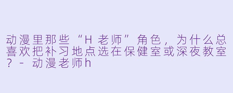 动漫里那些“H老师”角X  ，为什么总喜欢把补习地点选在保健室或深夜教室？-动漫老师h