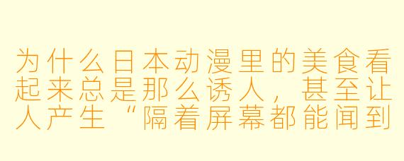 为什么日本动漫里的美食看起来总是那么诱人,甚至让人产生“隔着屏幕都能闻到香味”的错觉?