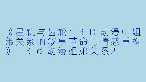 《星轨与齿轮：3D动漫中姐弟关系的叙事革命与情感重构》-3d动漫姐弟关系2