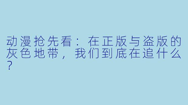 动漫抢先看:在正版与盗版的灰X 地带,我们到底在追什么?